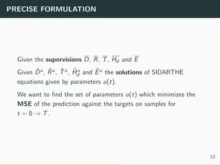 PRECISE FORMULATION
Given the supervisions D, R, T, Hd and E
Given ˆDu, ˆRu, ˆTu, ˆHu
d and ˆEu the solutions of SIDARTHE
equations given by parameters u(t).
We want to ﬁnd the set of parameters u(t) which minimizes the
MSE of the prediction against the targets on samples for
t = 0 → T.
12
 