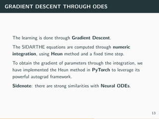 GRADIENT DESCENT THROUGH ODES
The learning is done through Gradient Descent.
The SIDARTHE equations are computed through numeric
integration, using Heun method and a ﬁxed time step.
To obtain the gradient of parameters through the integration, we
have implemented the Heun method in PyTorch to leverage its
powerful autograd framework.
Sidenote: there are strong similarities with Neural ODEs.
13
 