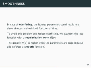 SMOOTHNESS
In case of overﬁtting, the learned parameters could result in a
discontinuous and wrinkled function of time.
To avoid this problem and reduce overﬁtting, we augment the loss
function with a regularization term R(u).
The penalty R(u) is higher when the parameters are discontinuous
and enforces a smooth function.
14
 