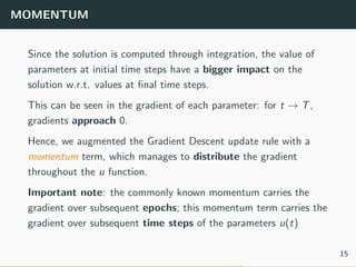 MOMENTUM
Since the solution is computed through integration, the value of
parameters at initial time steps have a bigger impact on the
solution w.r.t. values at ﬁnal time steps.
This can be seen in the gradient of each parameter: for t → T,
gradients approach 0.
Hence, we augmented the Gradient Descent update rule with a
momentum term, which manages to distribute the gradient
throughout the u function.
Important note: the commonly known momentum carries the
gradient over subsequent epochs; this momentum term carries the
gradient over subsequent time steps of the parameters u(t)
15
 