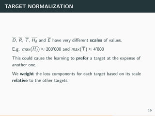 TARGET NORMALIZATION
D, R, T, Hd and E have very diﬀerent scales of values.
E.g. max(Hd ) ≈ 200 000 and max(T) ≈ 4 000
This could cause the learning to prefer a target at the expense of
another one.
We weight the loss components for each target based on its scale
relative to the other targets.
16
 