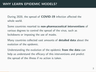 WHY LEARN EPIDEMIC MODELS?
During 2020, the spread of COVID-19 infection aﬀected the
whole world.
Some countries resorted to non-pharmaceutical interventions of
various degrees to control the spread of the virus, such as
lockdowns or imposing the use of masks.
Many countries collected vast amounts of detailed data about the
evolution of the epidemic.
Understanding the evolution of the epidemic from the data can
help us understand the eﬃcacy of this interventions and predict
the spread of the illness if no action is taken.
2
 