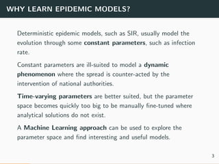WHY LEARN EPIDEMIC MODELS?
Deterministic epidemic models, such as SIR, usually model the
evolution through some constant parameters, such as infection
rate.
Constant parameters are ill-suited to model a dynamic
phenomenon where the spread is counter-acted by the
intervention of national authorities.
Time-varying parameters are better suited, but the parameter
space becomes quickly too big to be manually ﬁne-tuned where
analytical solutions do not exist.
A Machine Learning approach can be used to explore the
parameter space and ﬁnd interesting and useful models.
3
 
