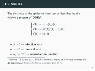 THE MODEL
The dynamics of the epidemics then can be described by the
following system of ODEs1:



x (t) = −βx(t)y(t)
y (t) = βx(t)y(t) − γy(t)
z (t) = γy(t)
• β > 0 → infection rate
• γ > 0 → removal rate
• R0 := β/γ → reproduction number
1
Norman TJ Bailey et al. The mathematical theory of infectious diseases and
its applications. Charles Griﬃn & Company Ltd, 1975.
5
 