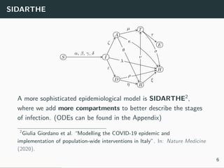 SIDARTHE
S I
D
R
H
E
T
A
α, β, γ, δ
ε
η
ξ
ζ
µ
τ
ρ
λ
κ
ν
σθ
A more sophisticated epidemiological model is SIDARTHE2,
where we add more compartments to better describe the stages
of infection. (ODEs can be found in the Appendix)
2
Giulia Giordano et al. “Modelling the COVID-19 epidemic and
implementation of population-wide interventions in Italy”. In: Nature Medicine
(2020).
6
 