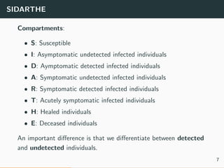 SIDARTHE
Compartments:
• S: Susceptible
• I: Asymptomatic undetected infected individuals
• D: Aymptomatic detected infected individuals
• A: Symptomatic undetected infected individuals
• R: Symptomatic detected infected individuals
• T: Acutely symptomatic infected individuals
• H: Healed individuals
• E: Deceased individuals
An important diﬀerence is that we diﬀerentiate between detected
and undetected individuals.
7
 