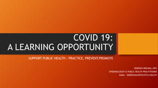 COVID 19:
A LEARNING OPPORTUNITY
SUPPORT PUBLIC HEALTH - PRACTICE, PREVENT,PROMOTE
DEBRISHI BRAHMA, MPH
EPIDEMIOLOGIST & PUBLIC HEALTH PRACTITIONER
EMAIL - DEBRISHI@HOPSCOTCH.HEALTH
 