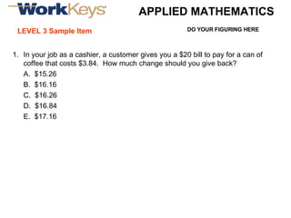 APPLIED MATHEMATICS LEVEL 3 Sample Item In your job as a cashier, a customer gives you a $20 bill to pay for a can of coffee that costs $3.84.  How much change should you give back? A.  $15.26 B.  $16.16 C.  $16.26 D.  $16.84 E.  $17.16 DO YOUR FIGURING HERE 