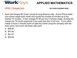 LEVEL 5 Sample Item Quik Call charges $0.18 per minute for long-distance calls.  Econo Phone totals your phone usage each month and rounds the number of minutes up to the nearest 15 minutes.  It then charges $7.90 per hour of phone usage, dividing this charge into 15-minute segments if you used less than a full hour.  If your office makes 5 hours 3 minutes worth of calls this month using the company with the lower price, how much will these calls cost? A.  $39.50 B.  $41.48 C.  $41.87 D.  $54.00 DO YOUR FIGURING HERE APPLIED MATHEMATICS 