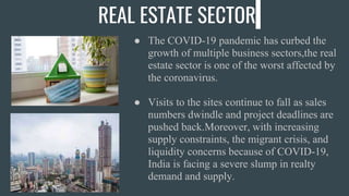 REAL ESTATE SECTOR
● The COVID-19 pandemic has curbed the
growth of multiple business sectors,the real
estate sector is one of the worst affected by
the coronavirus.
● Visits to the sites continue to fall as sales
numbers dwindle and project deadlines are
pushed back.Moreover, with increasing
supply constraints, the migrant crisis, and
liquidity concerns because of COVID-19,
India is facing a severe slump in realty
demand and supply.
 