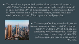 ● The lock-down impacted both residential and commercial sectors –
while 73% of the residential developers witnessed a complete standstill
in sales, more than 90% of the commercial developers witnessed delay
in (either whole or part of) their rental receipts, reduced footfalls in
retail malls and less than 5% occupancy in hotel properties.
● To ensure profitability, most developers are
focusing on reducing fixed costs (36%) and pay
cuts (41%). Close to 20% of them are also
considering workforce reduction. While pay
cuts may be in the range of 10%-25%,
workforce reduction may be in the range of
10%-30%.
 