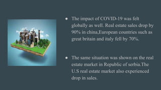 ● The impact of COVID-19 was felt
globally as well. Real estate sales drop by
90% in china,European countries such as
great britain and italy fell by 70%.
● The same situation was shown on the real
estate market in Republic of serbia.The
U.S real estate market also experienced
drop in sales.
 