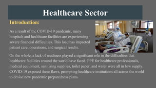 Healthcare Sector
Introduction:
As a result of the COVID-19 pandemic, many
hospitals and healthcare facilities are experiencing
severe financial difficulties. This load has impacted
patient care, operations, and surgical results.
On the whole, a lack of readiness played a significant role in the difficulties that
healthcare facilities around the world have faced. PPE for healthcare professionals,
medical equipment, sanitising supplies, toilet paper, and water were all in low supply.
COVID-19 exposed these flaws, prompting healthcare institutions all across the world
to devise new pandemic preparedness plans.
 