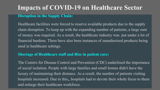 Impacts of COVID-19 on Healthcare Sector
Disruption in the Supply Chain:
Healthcare facilities were forced to reserve available products due to the supply
chain disruption. To keep up with the expanding number of patients, a large sum
of money was required. As a result, the healthcare industry was put under a lot of
financial burdens. There have also been instances of unauthorised products being
used in healthcare settings.
Shortage of Healthcare staff and Rise in patient care:
The Centers for Disease Control and Prevention (CDC) underlined the importance
of social isolation. People with large families and small homes didn't have the
luxury of maintaining their distance. As a result, the number of patients visiting
hospitals increased. Due to this,, hospitals had to devote their whole focus to them
and enlarge their healthcare workforce.
 