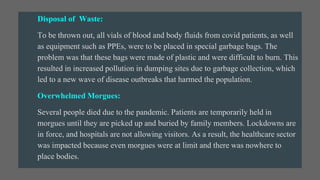 Disposal of Waste:
To be thrown out, all vials of blood and body fluids from covid patients, as well
as equipment such as PPEs, were to be placed in special garbage bags. The
problem was that these bags were made of plastic and were difficult to burn. This
resulted in increased pollution in dumping sites due to garbage collection, which
led to a new wave of disease outbreaks that harmed the population.
Overwhelmed Morgues:
Several people died due to the pandemic. Patients are temporarily held in
morgues until they are picked up and buried by family members. Lockdowns are
in force, and hospitals are not allowing visitors. As a result, the healthcare sector
was impacted because even morgues were at limit and there was nowhere to
place bodies.
 