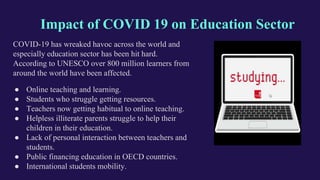 Impact of COVID 19 on Education Sector
COVID-19 has wreaked havoc across the world and
especially education sector has been hit hard.
According to UNESCO over 800 million learners from
around the world have been affected.
● Online teaching and learning.
● Students who struggle getting resources.
● Teachers now getting habitual to online teaching.
● Helpless illiterate parents struggle to help their
children in their education.
● Lack of personal interaction between teachers and
students.
● Public financing education in OECD countries.
● International students mobility.
 