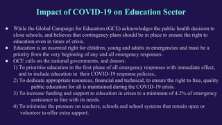 Impact of COVID-19 on Education Sector
● While the Global Campaign for Education (GCE) acknowledges the public health decision to
close schools, and believes that contingency plans should be in place to ensure the right to
education even in times of crisis.
● Education is an essential right for children, young and adults in emergencies and must be a
priority from the very beginning of any and all emergency responses.
● GCE calls on the national governments, and donors:
1) To prioritise education in the first phase of all emergency responses with immediate effect,
and to include education in their COVID-19 response policies..
2) To dedicate appropriate resources, financial and technical, to ensure the right to free, quality
public education for all is maintained during the COVID-19 crisis.
3) To increase funding and support to education in crises to a minimum of 4.2% of emergency
assistance in line with its needs.
4) To minimise the pressure on teachers, schools and school systems that remain open or
volunteer to offer extra support.
 