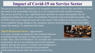 Impact of Covid-19 on Service Sector
The service sector can be explained as an intangible economic activity that can neither be stored
nor result in any ownerships, but plays as a very crucial role in the countries economy.
The service sector has a very significant basis and there are many more people who are
employed in Indian Service sector. It contributes 55 percent of the total Indian Economy. The
COVID-19 has worst impacted each and every sector of the market so as the service sector.
Every pandemic brings change in the consumers choices and preferences which could highly
impact the markets. To understand this better
Hotel/ Restaurant Sector- Approximately
1.42 crores of people are employed in the restaurant business
on permanent basis and there are many more employed
in daily basis. After COVID almost 72% of people don’t want to continue having food in restaurants
as precaution this is a very declining sign for the restaurant
industry and also the country’s economy since if people don’t
prefer to have food in the restaurants the government
will be losing the income from this sector in terms of tax.
 