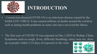 INTRODUCTION
• Coronavirus disease(COVID-19) is an infectious disease caused by the
SARS-COV-VIRUS. It has caused millions of deaths around the world as
well as lasting health problems in some who have survived the illness.
• The first case of COVID-19 was reported on Dec.1,2019 in Wuhan, China.
Symptoms such as cough, fever, difficulty breathing, runny nose etc. show
up in people within 2-14 days of exposure to the virus.
 