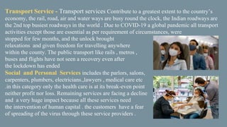 Transport Service - Transport services Contribute to a greatest extent to the country’s
economy, the rail, road, air and water ways are busy round the clock, the Indian roadways are
the 2nd top busiest roadways in the world . Due to COVID-19 a global pandemic all transport
activities except those are essential as per requirement of circumstances, were
stopped for few months, and the unlock brought
relaxations and given freedom for travelling anywhere
within the county. The public transport like rails , metros ,
buses and flights have not seen a recovery even after
the lockdown has ended
Social and Personal Services includes the parlors, salons,
carpenters, plumbers, electricians.,lawyers , medical care etc
.in this category only the health care is at its break-even point
neither profit nor loss. Remaining services are facing a decline
and a very huge impact because all these services need
the intervention of human capital . the customers have a fear
of spreading of the virus through these service providers .
 