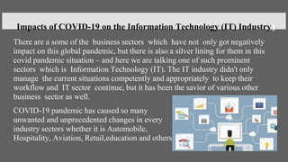 There are a some of the business sectors which have not only got negatively
impact on this global pandemic, but there is also a silver lining for them in this
covid pandemic situation – and here we are talking one of such prominent
sectors which is Information Technology (IT). The IT industry didn't only
manage the current situations competently and appropriately to keep their
workflow and IT sector continue, but it has been the savior of various other
business sector as well.
COVID-19 pandemic has caused so many
unwanted and unprecedented changes in every
industry sectors whether it is Automobile,
Hospitality, Aviation, Retail,education and others.
Impacts of COVID-19 on the Information Technology (IT) Industry
 