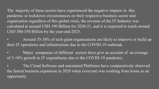 The majority of these sectors have experienced the negative impacts in this
pandemic or lockdown circumstances on their respective business sector and
organization regardless of this global crisis, the revenue of the IT Industry was
calculated at around USD 190 Billion for 2020-21, and it is expected to reach around
USD 300-350 Billion by the year-end 2025.
• Around 35-38% of tech-giant organizations are likely to improve or build up
their IT operations and infrastructure due to the COVID-19 outbreak.
• Major companies of different sectors have give an account of an average
of 5-10% growth in IT expenditures due to the COVID-19 pandemic.
• The Cloud Software and automated Platforms have comparatively observed
the fastest business expansion in 2020 when everyone was working from home as an
opportunity
 