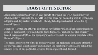BOOST OF IT SECTOR
Zoom alone experienced year-on-year growth of around 340-345% within the year
2020. Similarly, thanks to the COVID-19 crisis, there has been a big shift in technology
adoption and digitization worldwide – the digital adoption has fast-forwarded by
around 3 years.
Facebook ,Twitter and other IT companies have already made a public announcement
about its permanent work from home plans. Similarly, Facebook has also officially
hinted that around 50% of the company’s workforce could be working remotely within
the next 5-10 years.
The recent involvement of the IT Industry within the healthcare domain to affect the
coronavirus crisis is additionally one amongst the most important reasons behind the
upward trend of this particular sector in terms of growth and demand.
 