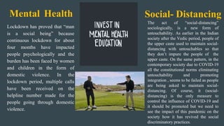 Lockdown has proved that “man
is a social being” because
continuous lockdown for about
four months have impacted
people psychologically and the
burden has been faced by women
and children in the form of
domestic violence. In the
lockdown period, multiple calls
have been received on the
helpline number made for the
people going through domestic
violence.
Social- Distancing
The act of “social-distancing”
sociologically, is a new form of
untouchability. As earlier in the Indian
society after the Vedic period, people of
the upper caste used to maintain social-
distancing with untouchables so that
they don’t impure the people of the
upper caste. On the same pattern, in the
contemporary society due to COVID-19
all the constitutional norms eliminating
untouchability and promoting
integration , seems to be failed as people
are being asked to maintain social-
distancing. Of course, it (social-
distancing) is the only measure to
control the influence of COVID-19 and
it should be promoted but we need to
see the impact of this pandemic on the
society how it has revived the social
discriminatory practices.
Mental Health
 