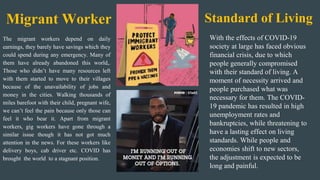 The migrant workers depend on daily
earnings, they barely have savings which they
could spend during any emergency. Many of
them have already abandoned this world,.
Those who didn’t have many resources left
with them started to move to their villages
because of the unavailability of jobs and
money in the cities. Walking thousands of
miles barefoot with their child, pregnant wife,
we can’t feel the pain because only those can
feel it who bear it. Apart from migrant
workers, gig workers have gone through a
similar issue though it has not got much
attention in the news. For these workers like
delivery boys, cab driver etc. COVID has
brought the world to a stagnant position.
Migrant Worker Standard of Living
With the effects of COVID-19
society at large has faced obvious
financial crisis, due to which
people generally compromised
with their standard of living. A
moment of necessity arrived and
people purchased what was
necessary for them. The COVID-
19 pandemic has resulted in high
unemployment rates and
bankruptcies, while threatening to
have a lasting effect on living
standards. While people and
economies shift to new sectors,
the adjustment is expected to be
long and painful.
 