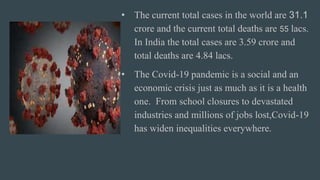 • The current total cases in the world are 31.1
crore and the current total deaths are 55 lacs.
In India the total cases are 3.59 crore and
total deaths are 4.84 lacs.
• The Covid-19 pandemic is a social and an
economic crisis just as much as it is a health
one. From school closures to devastated
industries and millions of jobs lost,Covid-19
has widen inequalities everywhere.
 
