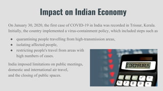 Impact on Indian Economy
On January 30, 2020, the first case of COVID-19 in India was recorded in Trissur, Kerala.
Initially, the country implemented a virus-containment policy, which included steps such as
● quarantining people travelling from high-transmission areas,
● isolating affected people,
● restricting people's travel from areas with
high numbers of cases.
India imposed limitations on public meetings,
domestic and international air travel,
and the closing of public spaces.
 