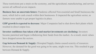 These restrictions put a strain on the economy, and the agricultural, manufacturing, and service
sectors all suffered severe impacts.
Business face an uncertain future: Pandemic affected Non-essential and Small businesses the
most, which led to cash crunch within their businesses. It impacted the agriculture sector, as
farmers were unable to get proper logistics in place.
GDP growth is expected to decrease: Major Companies had to shut down their plants which
resulted in direct output loss.
Investor confidence has taken a hit and market investments are declining: Investors
became panicked and began withdrawing their funds from the market. As a result, stock values
have dropped across the sectors.
Gap between Demand & Supply: Disrupted Supply chains caused scarcity of resources.
However, the demand for the good was going to be same, might even rise. This resulted in gap
between Demand & Supply.
 