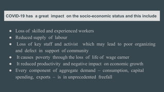 COVID-19 has a great impact on the socio-economic status and this include
● Loss of skilled and experienced workers
● Reduced supply of labour
● Loss of key staff and activist which may lead to poor organizing
and defect in support of community
● It causes poverty through the loss of life of wage earner
● It reduced productivity and negative impact on economic growth
● Every component of aggregate demand – consumption, capital
spending, exports – is in unprecedented freefall
 