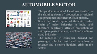 AUTOMOBILE SECTOR
• The pandemic-induced lockdown resulted in
the shutting down of production at original
equipment manufacturers (OEM) globally.
• It also led to disruption of the entire value
chain of major industries in India, and
therefore negatively affected production of
auto spare parts in micro, small and medium-
sized industries.
• The reduction in consumer demand for
passenger vehicles contributed to a loss in
revenue and a severe liquidity crisis in the
sector.
 