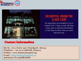 Site No. 1 & 2, Sector-44C, Chandigarh -160044
Telephone : +91-0172-5088088, 2604613
Website : www.chaitanyahospital.org
E-mail : info@chaitanyahospital.org
Ambulance No:09988808880
 