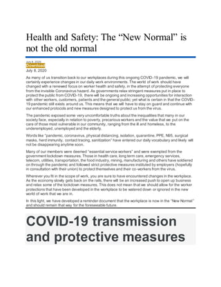 Health and Safety: The “New Normal” is
not the old normal
July 8, 2020
Download
July 8, 2020
As many of us transition back to our workplaces during this ongoing COVID-19 pandemic, we will
certainly experience changes in our daily work environments. The world of work should have
changed with a renewed focus on worker health and safety, in the attempt of protecting everyone
from the invisible Coronavirus hazard. As governments relax stringent measures put in place to
protect the public from COVID-19, there will be ongoing and increasing opportunities for interaction
with other workers, customers, patients and the general public; yet what is certain in that the COVID-
19 pandemic still exists around us. This means that we will have to stay on guard and continue with
our enhanced protocols and new measures designed to protect us from the virus.
The pandemic exposed some very uncomfortable truths about the inequalities that many in our
society face, especially in relation to poverty, precarious workers and the value that we put on the
care of those most vulnerable in our community, ranging from the ill and homeless, to the
underemployed, unemployed and the elderly.
Words like “pandemic, coronavirus, physical distancing, isolation, quarantine, PPE, N95, surgical
masks, herd immunity, contact tracing, sanitization” have entered our daily vocabulary and likely will
not be disappearing anytime soon.
Many of our members were deemed “essential service workers” and were exempted from the
government lockdown measures. Those in health care, long term care, emergency services,
telecom, utilities, transportation, the food industry, mining, manufacturing and others have soldiered
on through the pandemic and followed strict protective measures instituted by employers (hopefully
in consultation with their union) to protect themselves and their co-workers from the virus.
Wherever you fit in the scope of work, you are sure to have encountered changes in the workplace.
As the economy slowly gets back on the rails, there will be an increased push to open up business
and relax some of the lockdown measures. This does not mean that we should allow for the worker
protections that have been developed in the workplace to be watered down or ignored in the new
world of work that we are in.
In this light, we have developed a reminder document that the workplace is now in the “New Normal”
and should remain that way for the foreseeable future.
COVID-19 transmission
and protective measures
 