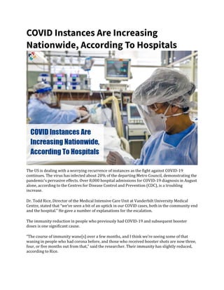 COVID Instances Are Increasing
Nationwide, According To Hospitals
The US is dealing with a worrying recurrence of instances as the fight against COVID-19
continues. The virus has infected about 20% of the departing Metro Council, demonstrating the
pandemic’s pervasive effects. Over 8,000 hospital admissions for COVID-19 diagnosis in August
alone, according to the Centres for Disease Control and Prevention (CDC), is a troubling
increase.
Dr. Todd Rice, Director of the Medical Intensive Care Unit at Vanderbilt University Medical
Centre, stated that “we’ve seen a bit of an uptick in our COVID cases, both in the community end
and the hospital.” He gave a number of explanations for the escalation.
The immunity reduction in people who previously had COVID-19 and subsequent booster
doses is one significant cause.
“The course of immunity wane[s] over a few months, and I think we’re seeing some of that
waning in people who had corona before, and those who received booster shots are now three,
four, or five months out from that,” said the researcher. Their immunity has slightly reduced,
according to Rice.
 