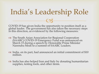 
COVID-19 has given India the opportunity to position itself as a
global leader. The government has also taken the necessary steps
in this direction, as evidenced by the following measures:
 The South Asian Association for Regional Cooperation
(SAARC) COVID-19 Emergency Fund was announced on
March 15 during a speech by Honorable Prime Minister
Narendra Modi to a summit of SAARC Leaders.
 India, on its part, had announced an initial commitment of $10
million.
 India has also helped Iran and Italy by donating humanitarian
supplies, testing tools, and other items.
India’s Leadership Role
 