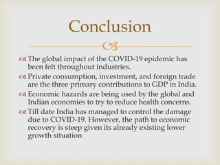
 The global impact of the COVID-19 epidemic has
been felt throughout industries.
 Private consumption, investment, and foreign trade
are the three primary contributions to GDP in India.
 Economic hazards are being used by the global and
Indian economies to try to reduce health concerns.
 Till date India has managed to control the damage
due to COVID-19. However, the path to economic
recovery is steep given its already existing lower
growth situation
Conclusion
 