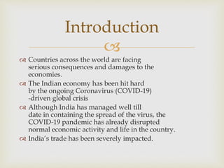 
 Countries across the world are facing
serious consequences and damages to the
economies.
 The Indian economy has been hit hard
by the ongoing Coronavirus (COVID-19)
-driven global crisis
 Although India has managed well till
date in containing the spread of the virus, the
COVID-19 pandemic has already disrupted
normal economic activity and life in the country.
 India’s trade has been severely impacted.
Introduction
 