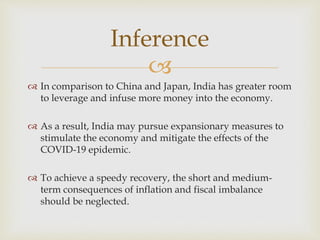 
 In comparison to China and Japan, India has greater room
to leverage and infuse more money into the economy.
 As a result, India may pursue expansionary measures to
stimulate the economy and mitigate the effects of the
COVID-19 epidemic.
 To achieve a speedy recovery, the short and medium-
term consequences of inflation and fiscal imbalance
should be neglected.
Inference
 