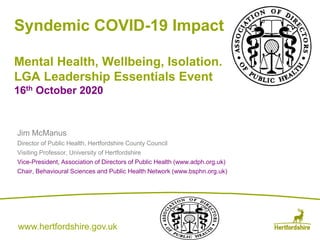www.hertfordshire.gov.ukwww.hertfordshire.gov.uk
Syndemic COVID-19 Impact
Mental Health, Wellbeing, Isolation.
LGA Leadership Essentials Event
16th October 2020
Jim McManus
Director of Public Health, Hertfordshire County Council
Visiting Professor, University of Hertfordshire
Vice-President, Association of Directors of Public Health (www.adph.org.uk)
Chair, Behavioural Sciences and Public Health Network (www.bsphn.org.uk)
 
