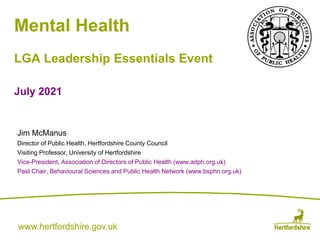 www.hertfordshire.gov.uk
www.hertfordshire.gov.uk
Mental Health
LGA Leadership Essentials Event
July 2021
Jim McManus
Director of Public Health, Hertfordshire County Council
Visiting Professor, University of Hertfordshire
Vice-President, Association of Directors of Public Health (www.adph.org.uk)
Past Chair, Behavioural Sciences and Public Health Network (www.bsphn.org.uk)
 