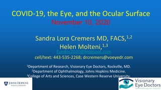 Sandra Lora Cremers MD, FACS,1,2
Helen Molteni,1,3
Eyedoc2020@blogspot.com
cell/text: 443-535-2268; drcremers@voeyedr.com
1Department of Research, Visionary Eye Doctors, Rockville, MD.
2Department of Ophthalmology, Johns Hopkins Medicine.
3College of Arts and Sciences, Case Western Reserve University.
COVID-19, the Eye, and the Ocular Surface
November 10, 2020
 