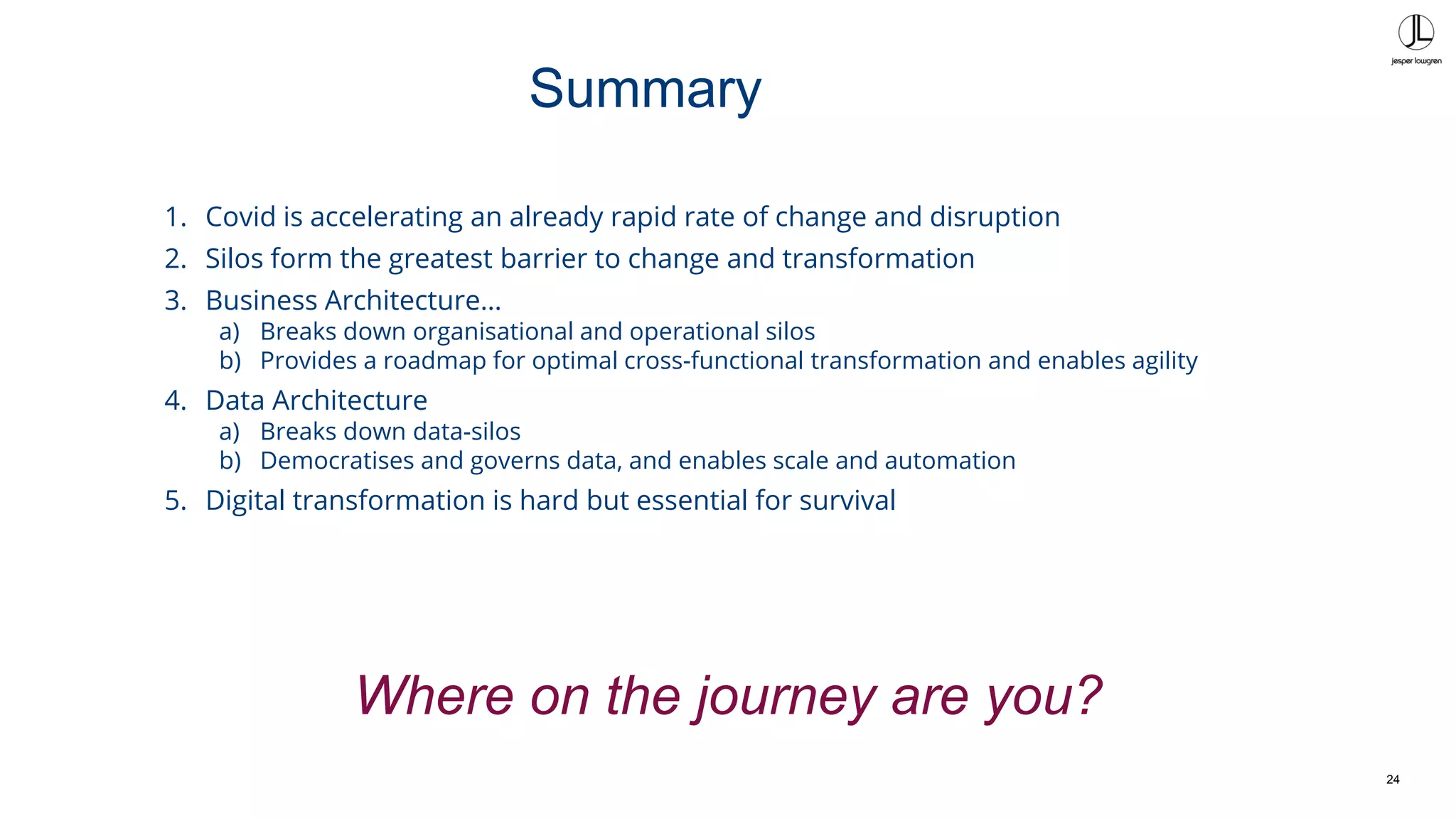 24
1. Covid is accelerating an already rapid rate of change and disruption
2. Silos form the greatest barrier to change and transformation
3. Business Architecture…
a) Breaks down organisational and operational silos
b) Provides a roadmap for optimal cross-functional transformation and enables agility
4. Data Architecture
a) Breaks down data-silos
b) Democratises and governs data, and enables scale and automation
5. Digital transformation is hard but essential for survival
Summary
Where on the journey are you?
 