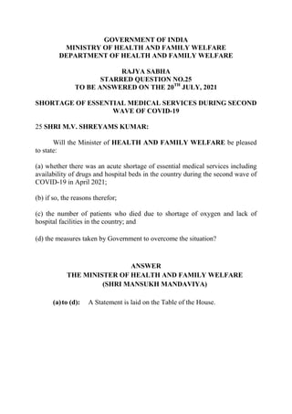 GOVERNMENT OF INDIA
MINISTRY OF HEALTH AND FAMILY WELFARE
DEPARTMENT OF HEALTH AND FAMILY WELFARE
RAJYA SABHA
STARRED QUESTION NO.25
TO BE ANSWERED ON THE 20TH
JULY, 2021
SHORTAGE OF ESSENTIAL MEDICAL SERVICES DURING SECOND
WAVE OF COVID-19
25 SHRI M.V. SHREYAMS KUMAR:
Will the Minister of HEALTH AND FAMILY WELFARE be pleased
to state:
(a) whether there was an acute shortage of essential medical services including
availability of drugs and hospital beds in the country during the second wave of
COVID-19 in April 2021;
(b) if so, the reasons therefor;
(c) the number of patients who died due to shortage of oxygen and lack of
hospital facilities in the country; and
(d) the measures taken by Government to overcome the situation?
ANSWER
THE MINISTER OF HEALTH AND FAMILY WELFARE
(SHRI MANSUKH MANDAVIYA)
(a)to (d): A Statement is laid on the Table of the House.
 