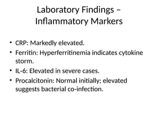Laboratory Findings –
Inflammatory Markers
• CRP: Markedly elevated.
• Ferritin: Hyperferritinemia indicates cytokine
storm.
• IL 6: Elevated in severe cases.
‑
• Procalcitonin: Normal initially; elevated
suggests bacterial co infection.
‑
 
