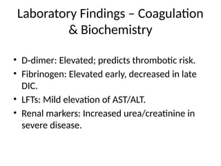 Laboratory Findings – Coagulation
& Biochemistry
• D dimer: Elevated; predicts thrombotic risk.
‑
• Fibrinogen: Elevated early, decreased in late
DIC.
• LFTs: Mild elevation of AST/ALT.
• Renal markers: Increased urea/creatinine in
severe disease.
 