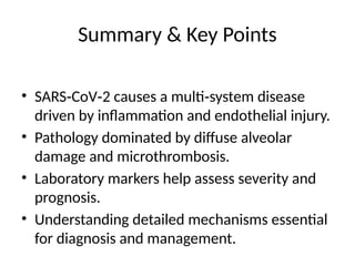 Summary & Key Points
• SARS CoV 2 causes a multi system disease
‑ ‑ ‑
driven by inflammation and endothelial injury.
• Pathology dominated by diffuse alveolar
damage and microthrombosis.
• Laboratory markers help assess severity and
prognosis.
• Understanding detailed mechanisms essential
for diagnosis and management.
 