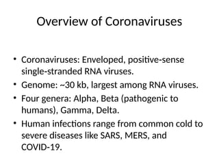 Overview of Coronaviruses
• Coronaviruses: Enveloped, positive sense
‑
single stranded RNA viruses.
‑
• Genome: ~30 kb, largest among RNA viruses.
• Four genera: Alpha, Beta (pathogenic to
humans), Gamma, Delta.
• Human infections range from common cold to
severe diseases like SARS, MERS, and
COVID 19.
‑
 